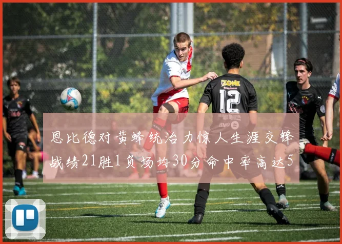 恩比德对黄蜂统治力惊人生涯交锋战绩21胜1负场均30分命中率高达57