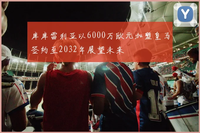 库库雷利亚以6000万欧元加盟皇马签约至2032年展望未来