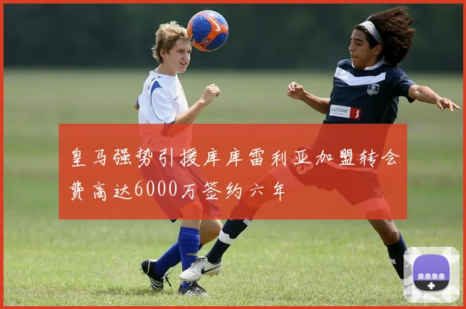 皇马强势引援库库雷利亚加盟转会费高达6000万签约六年
