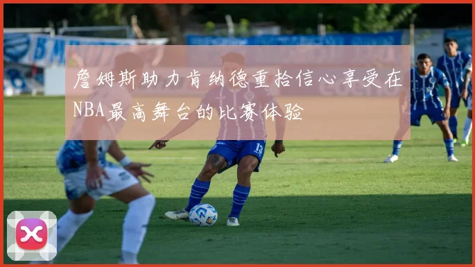 詹姆斯助力肯纳德重拾信心享受在NBA最高舞台的比赛体验