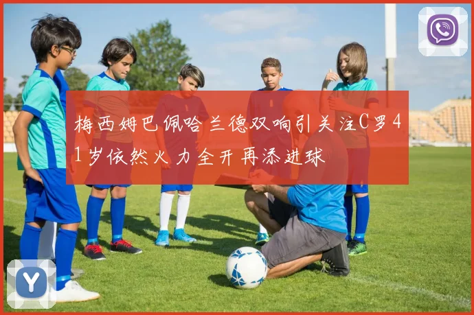 梅西姆巴佩哈兰德双响引关注C罗41岁依然火力全开再添进球