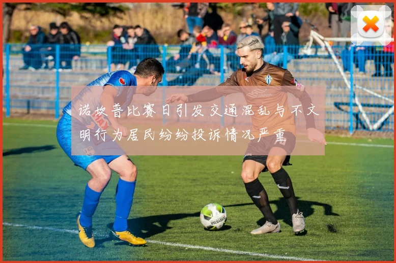 诺坎普比赛日引发交通混乱与不文明行为居民纷纷投诉情况严重