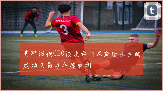 费耶诺德CEO谈卖希门尼斯给米兰的成功交易与丰厚利润