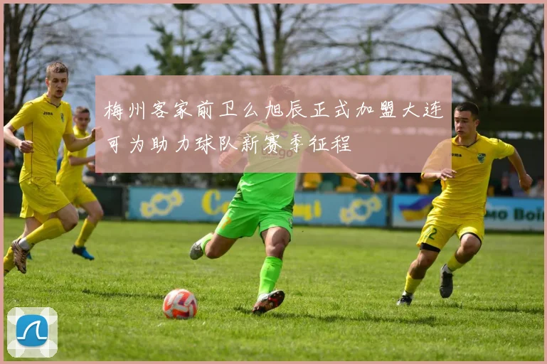 梅州客家前卫么旭辰正式加盟大连可为助力球队新赛季征程