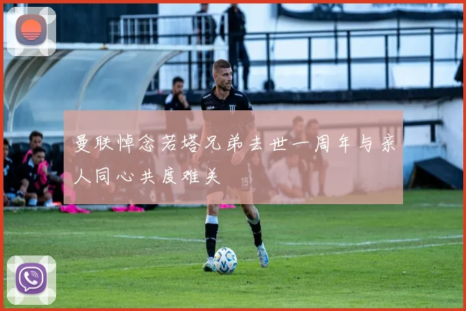 曼联悼念若塔兄弟去世一周年与亲人同心共度难关