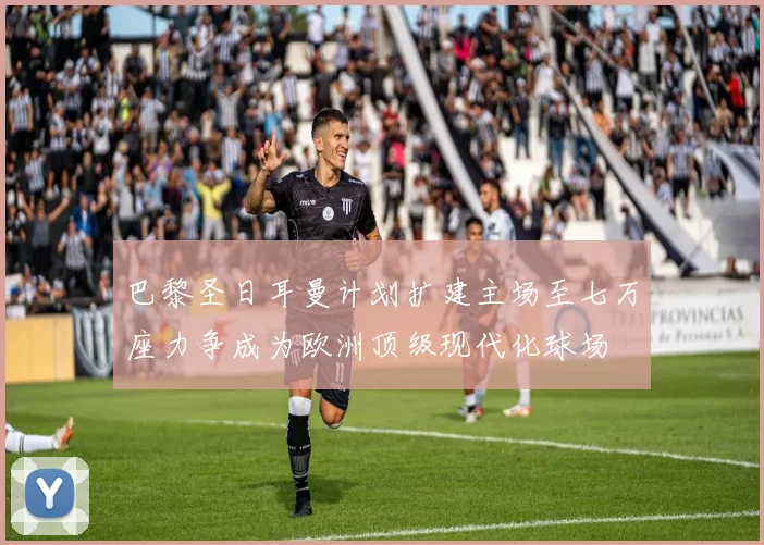 巴黎圣日耳曼计划扩建主场至七万座力争成为欧洲顶级现代化球场