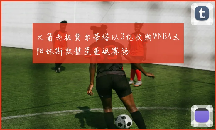 火箭老板费尔蒂塔以3亿收购WNBA太阳休斯敦彗星重返赛场
