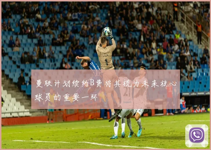 曼联计划续约B费将其视为未来核心球员的重要一环