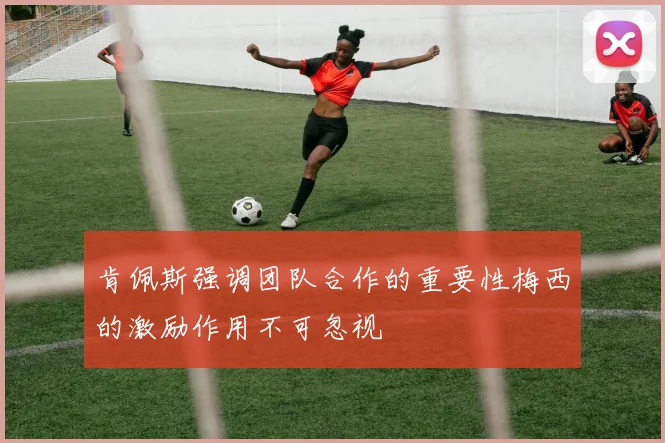 肯佩斯强调团队合作的重要性梅西的激励作用不可忽视
