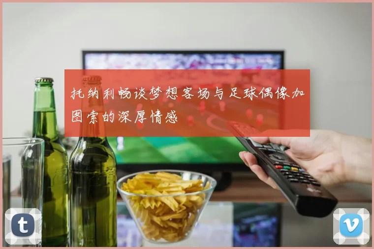 托纳利畅谈梦想客场与足球偶像加图索的深厚情感