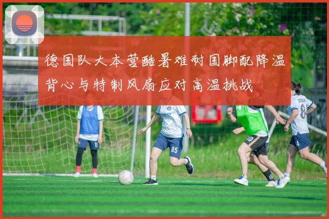 德国队大本营酷暑难耐国脚配降温背心与特制风扇应对高温挑战