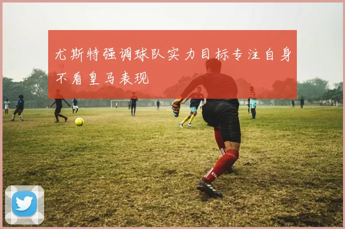 尤斯特强调球队实力目标专注自身不看皇马表现